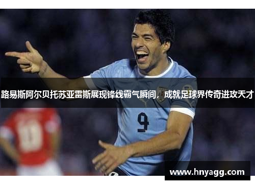 路易斯阿尔贝托苏亚雷斯展现锋线霸气瞬间，成就足球界传奇进攻天才