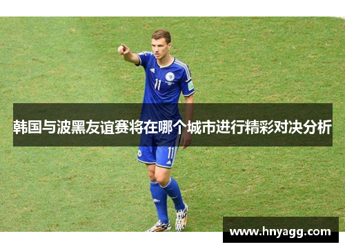 韩国与波黑友谊赛将在哪个城市进行精彩对决分析