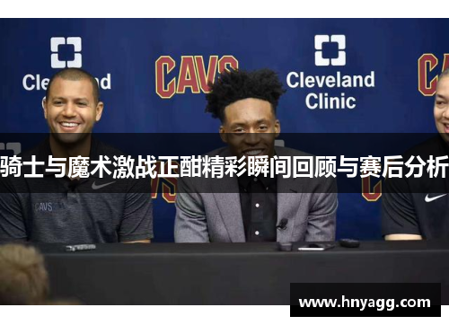 骑士与魔术激战正酣精彩瞬间回顾与赛后分析