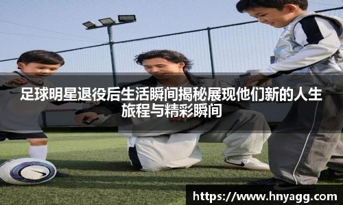 足球明星退役后生活瞬间揭秘展现他们新的人生旅程与精彩瞬间