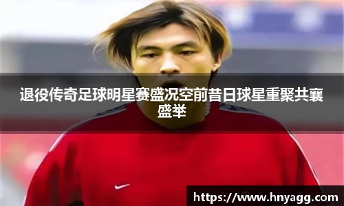 退役传奇足球明星赛盛况空前昔日球星重聚共襄盛举